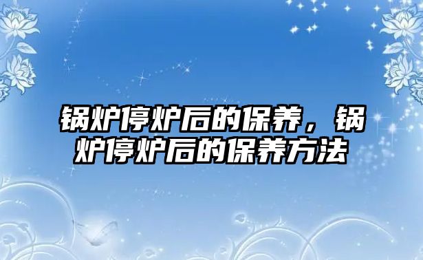 鍋爐停爐后的保養(yǎng)，鍋爐停爐后的保養(yǎng)方法