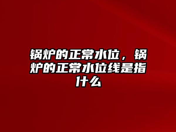 鍋爐的正常水位，鍋爐的正常水位線是指什么