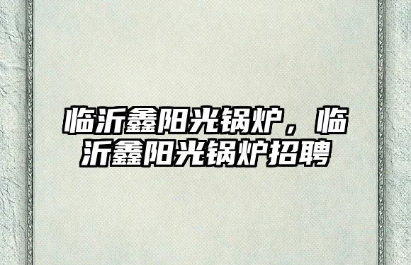 臨沂鑫陽(yáng)光鍋爐，臨沂鑫陽(yáng)光鍋爐招聘