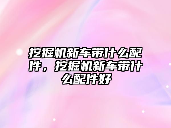 挖掘機新車帶什么配件，挖掘機新車帶什么配件好