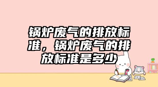 鍋爐廢氣的排放標準，鍋爐廢氣的排放標準是多少