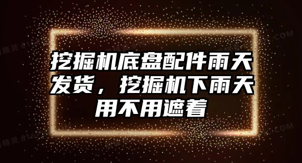 挖掘機底盤配件雨天發(fā)貨，挖掘機下雨天用不用遮著