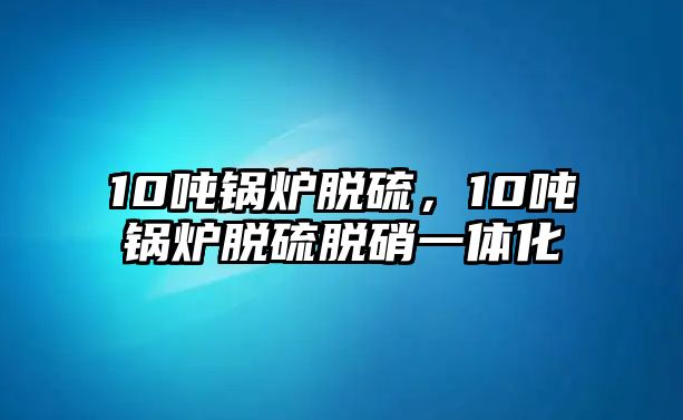 10噸鍋爐脫硫，10噸鍋爐脫硫脫硝一體化