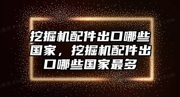 挖掘機(jī)配件出口哪些國家，挖掘機(jī)配件出口哪些國家最多