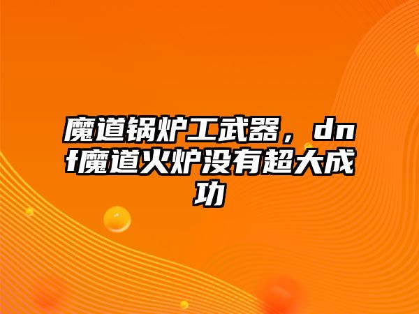 魔道鍋爐工武器，dnf魔道火爐沒有超大成功