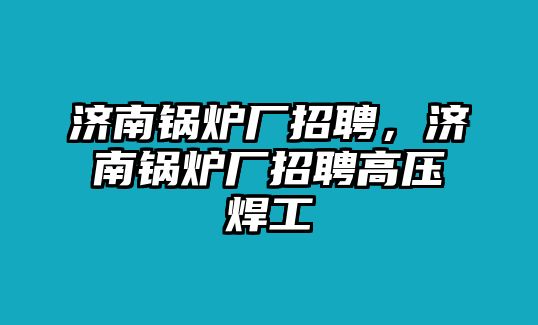 濟南鍋爐廠招聘，濟南鍋爐廠招聘高壓焊工