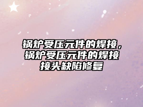 鍋爐受壓元件的焊接，鍋爐受壓元件的焊接接頭缺陷修復(fù)