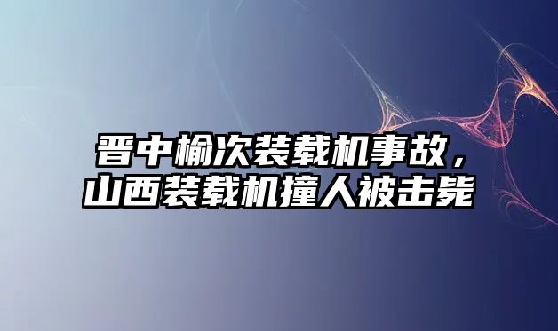 晉中榆次裝載機(jī)事故，山西裝載機(jī)撞人被擊斃