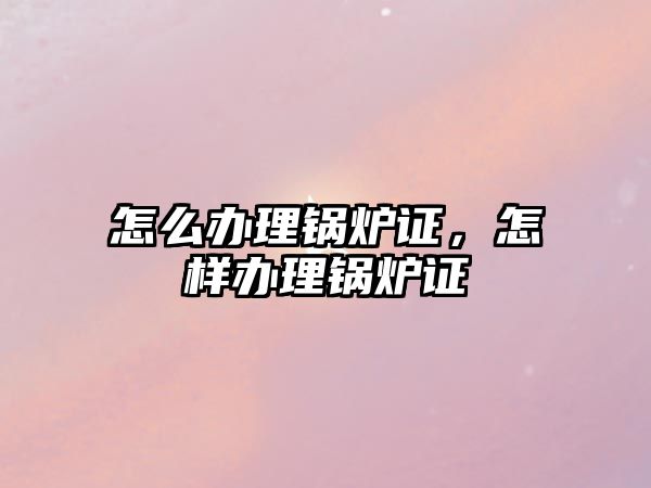 怎么辦理鍋爐證，怎樣辦理鍋爐證