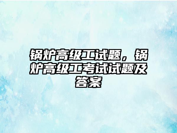 鍋爐高級工試題，鍋爐高級工考試試題及答案