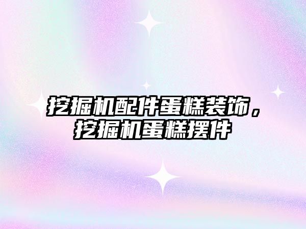 挖掘機配件蛋糕裝飾，挖掘機蛋糕擺件