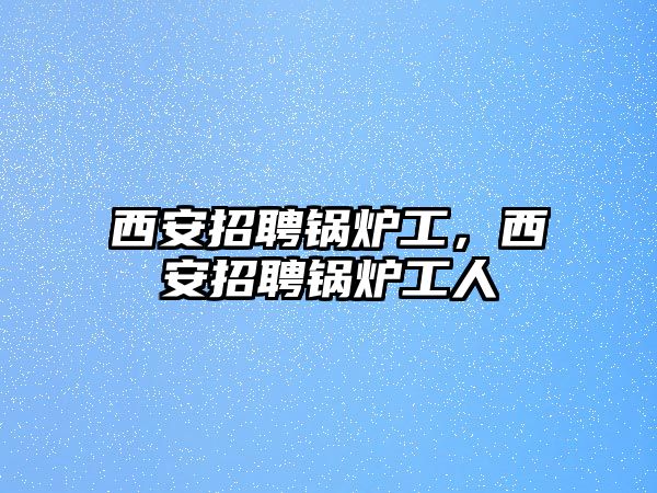 西安招聘鍋爐工，西安招聘鍋爐工人