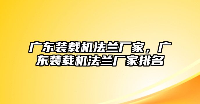 廣東裝載機法蘭廠家，廣東裝載機法蘭廠家排名