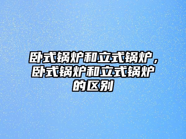 臥式鍋爐和立式鍋爐，臥式鍋爐和立式鍋爐的區(qū)別