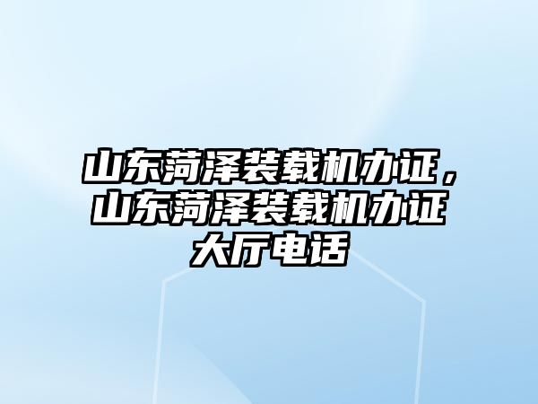 山東菏澤裝載機辦證，山東菏澤裝載機辦證大廳電話