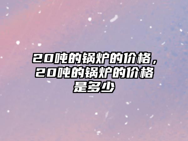 20噸的鍋爐的價格，20噸的鍋爐的價格是多少