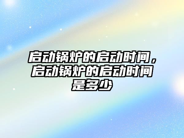 啟動鍋爐的啟動時間，啟動鍋爐的啟動時間是多少