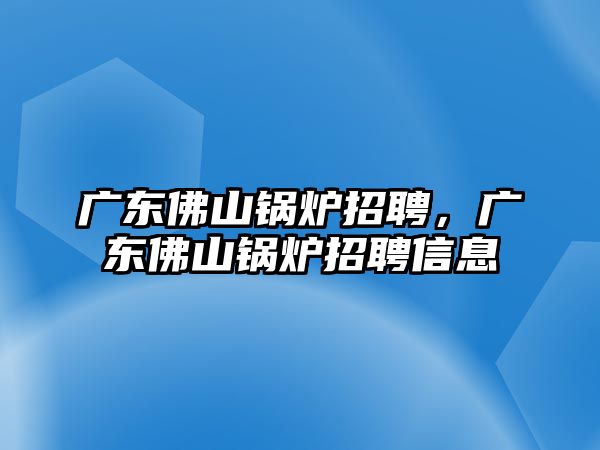 廣東佛山鍋爐招聘，廣東佛山鍋爐招聘信息