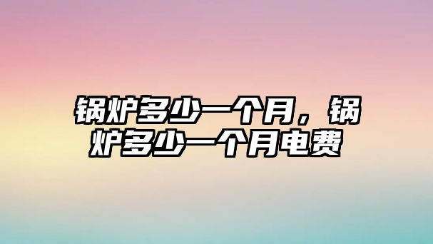 鍋爐多少一個(gè)月，鍋爐多少一個(gè)月電費(fèi)