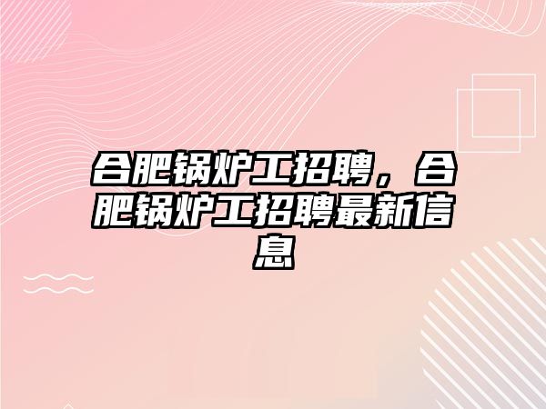 合肥鍋爐工招聘，合肥鍋爐工招聘最新信息