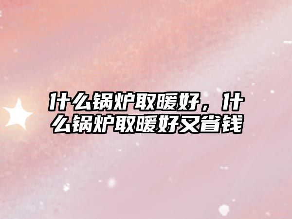 什么鍋爐取暖好，什么鍋爐取暖好又省錢