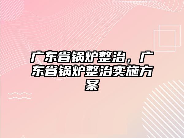 廣東省鍋爐整治，廣東省鍋爐整治實(shí)施方案