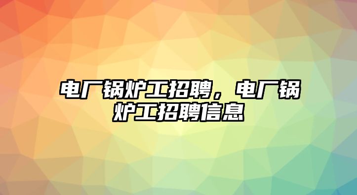 電廠鍋爐工招聘，電廠鍋爐工招聘信息