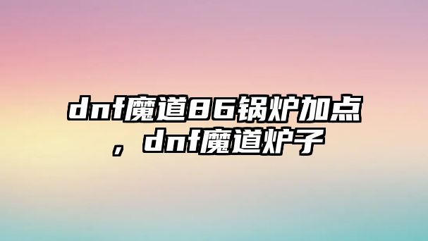 dnf魔道86鍋爐加點(diǎn)，dnf魔道爐子