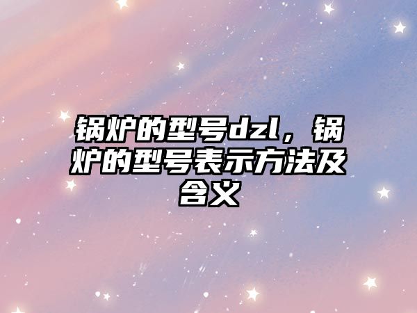 鍋爐的型號dzl，鍋爐的型號表示方法及含義