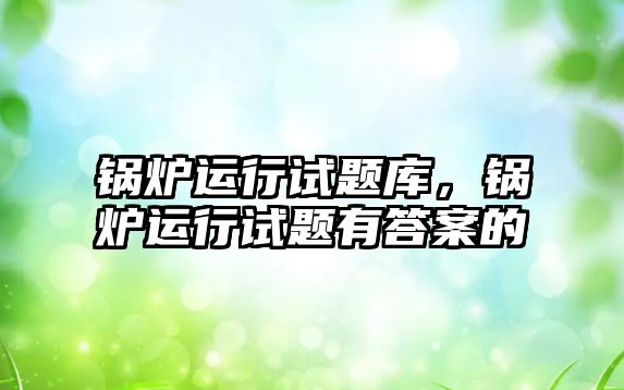 鍋爐運行試題庫，鍋爐運行試題有答案的