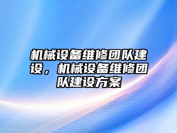 機(jī)械設(shè)備維修團(tuán)隊(duì)建設(shè)，機(jī)械設(shè)備維修團(tuán)隊(duì)建設(shè)方案