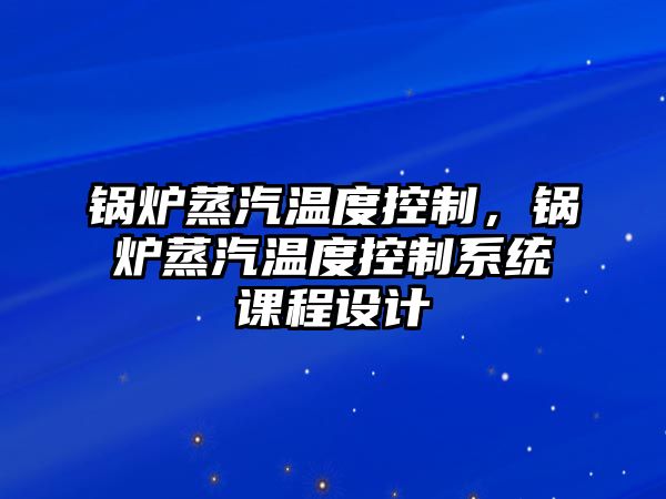 鍋爐蒸汽溫度控制，鍋爐蒸汽溫度控制系統(tǒng)課程設(shè)計(jì)