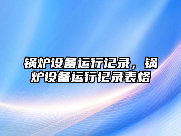 鍋爐設(shè)備運(yùn)行記錄，鍋爐設(shè)備運(yùn)行記錄表格