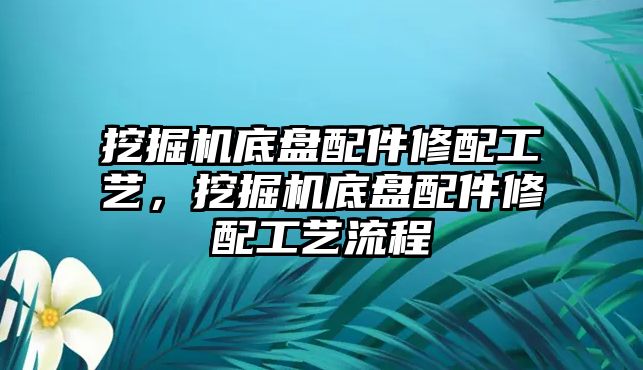 挖掘機(jī)底盤配件修配工藝，挖掘機(jī)底盤配件修配工藝流程