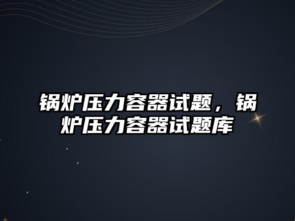 鍋爐壓力容器試題，鍋爐壓力容器試題庫