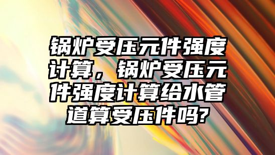 鍋爐受壓元件強度計算，鍋爐受壓元件強度計算給水管道算受壓件嗎?