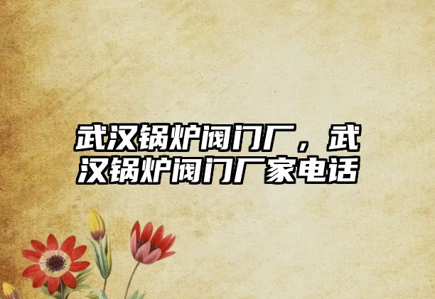 武漢鍋爐閥門廠，武漢鍋爐閥門廠家電話