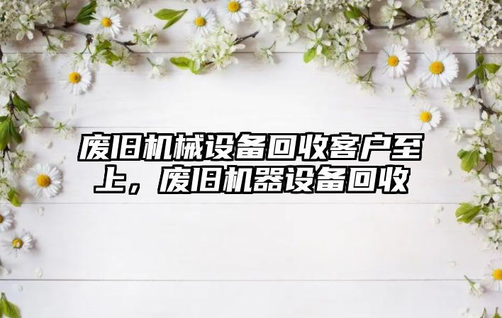 廢舊機械設備回收客戶至上，廢舊機器設備回收