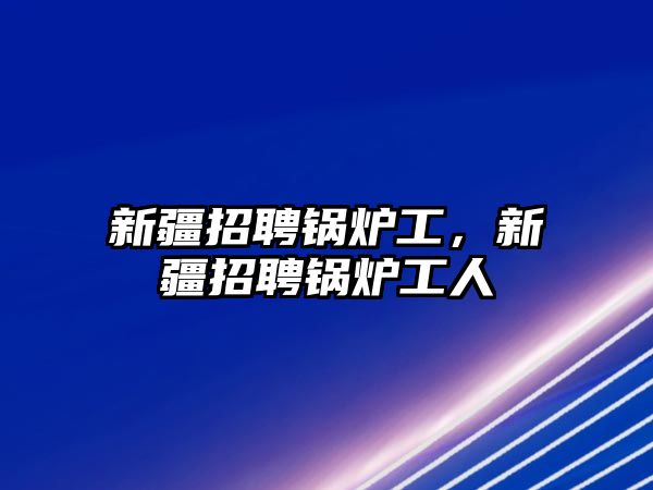 新疆招聘鍋爐工，新疆招聘鍋爐工人