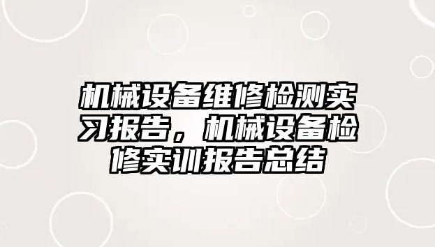 機械設(shè)備維修檢測實習(xí)報告，機械設(shè)備檢修實訓(xùn)報告總結(jié)