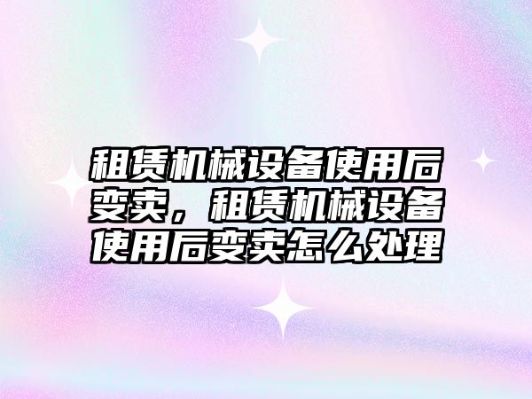 租賃機械設備使用后變賣，租賃機械設備使用后變賣怎么處理