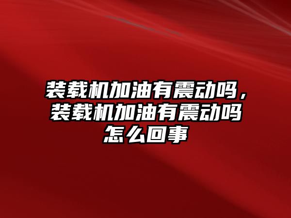 裝載機加油有震動嗎，裝載機加油有震動嗎怎么回事