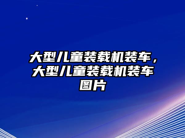 大型兒童裝載機裝車，大型兒童裝載機裝車圖片