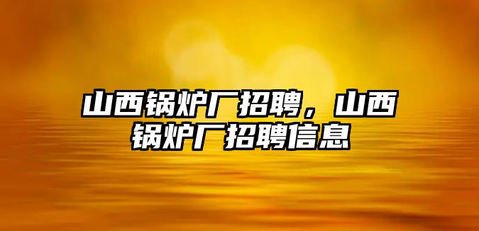 山西鍋爐廠招聘，山西鍋爐廠招聘信息