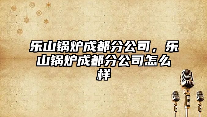 樂(lè)山鍋爐成都分公司，樂(lè)山鍋爐成都分公司怎么樣