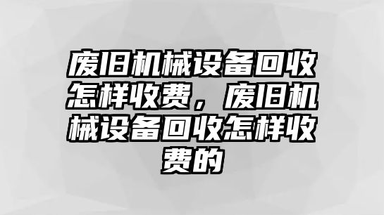 廢舊機(jī)械設(shè)備回收怎樣收費(fèi)，廢舊機(jī)械設(shè)備回收怎樣收費(fèi)的