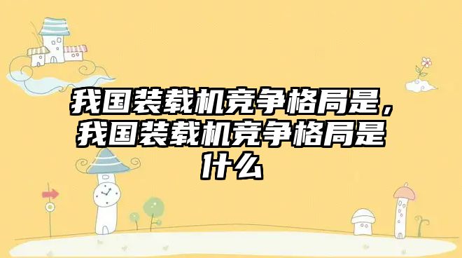 我國裝載機競爭格局是，我國裝載機競爭格局是什么