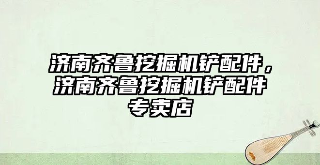 濟南齊魯挖掘機鏟配件，濟南齊魯挖掘機鏟配件專賣店