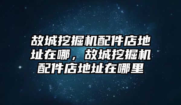 故城挖掘機配件店地址在哪，故城挖掘機配件店地址在哪里