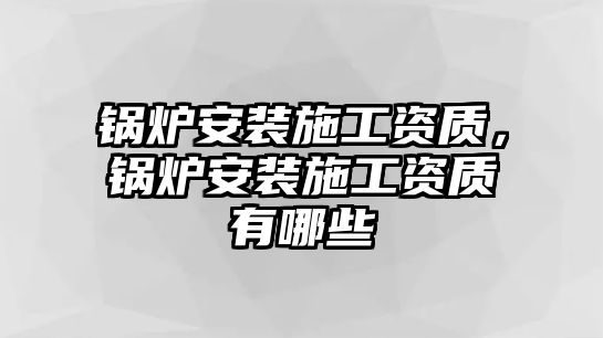 鍋爐安裝施工資質(zhì)，鍋爐安裝施工資質(zhì)有哪些